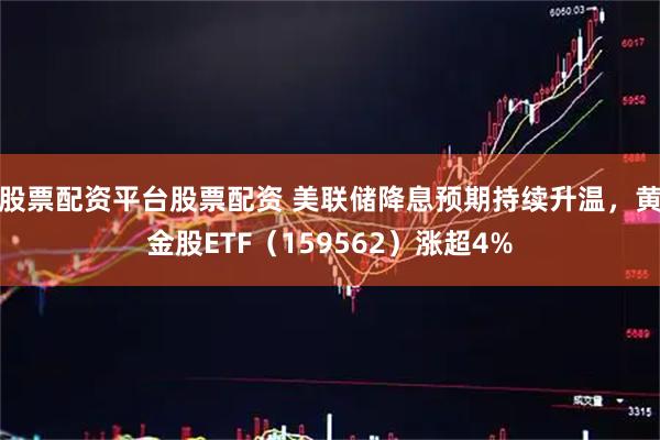 股票配资平台股票配资 美联储降息预期持续升温，黄金股ETF（159562）涨超4%