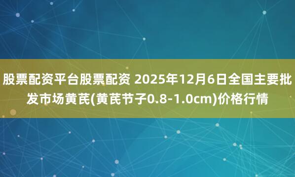 股票配资平台股票配资 2025年12月6日全国主要批发市场黄芪(黄芪节子0.8-1.0cm)价格行情