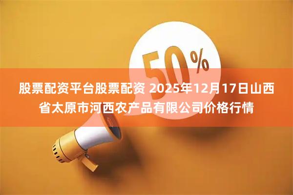 股票配资平台股票配资 2025年12月17日山西省太原市河西农产品有限公司价格行情
