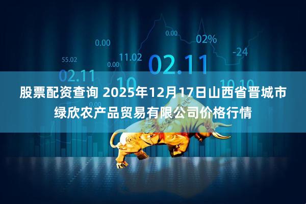 股票配资查询 2025年12月17日山西省晋城市绿欣农产品贸易有限公司价格行情