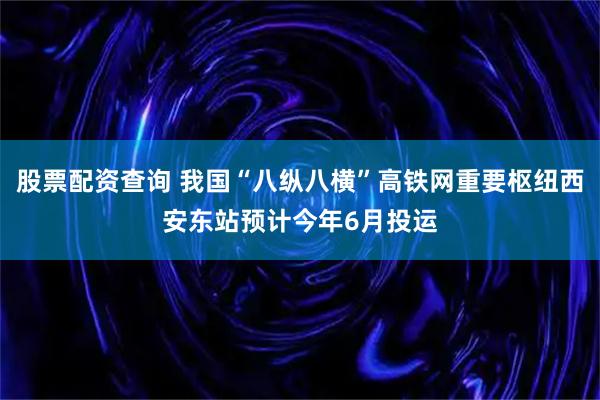 股票配资查询 我国“八纵八横”高铁网重要枢纽西安东站预计今年6月投运