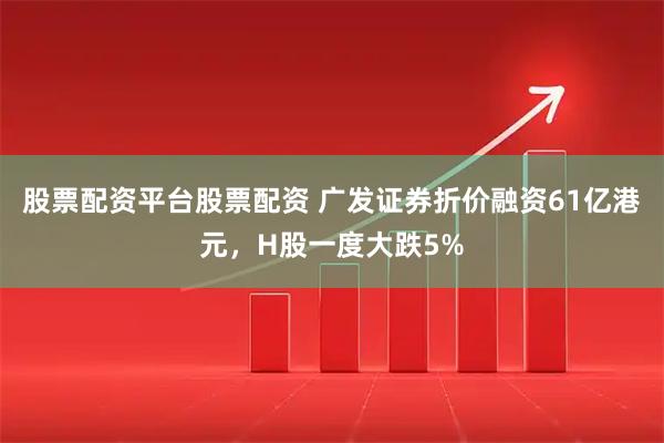 股票配资平台股票配资 广发证券折价融资61亿港元，H股一度大跌5%