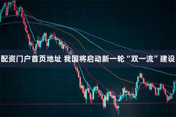 配资门户首页地址 我国将启动新一轮“双一流”建设