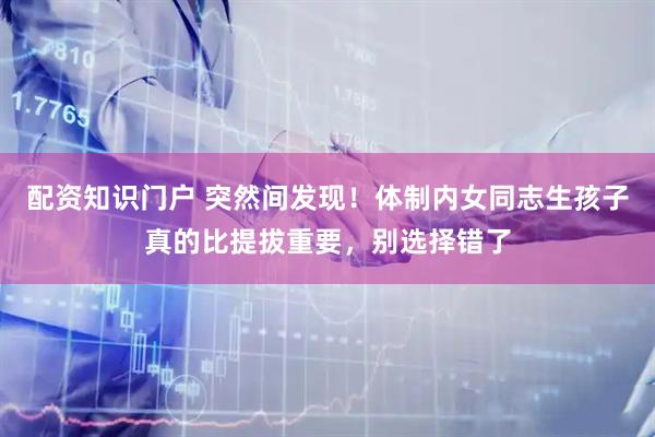 配资知识门户 突然间发现！体制内女同志生孩子真的比提拔重要，别选择错了