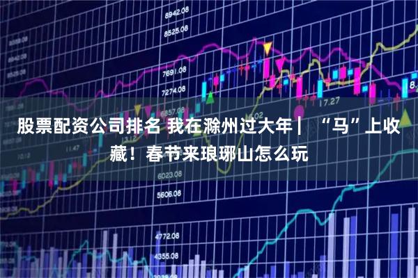 股票配资公司排名 我在滁州过大年 ▏“马”上收藏！春节来琅琊山怎么玩