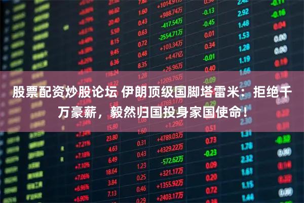 股票配资炒股论坛 伊朗顶级国脚塔雷米：拒绝千万豪薪，毅然归国投身家国使命！