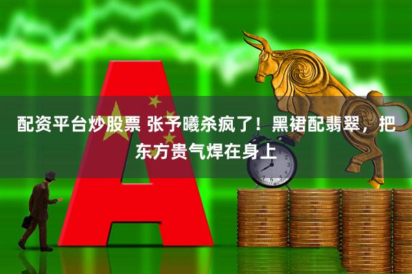 配资平台炒股票 张予曦杀疯了！黑裙配翡翠，把东方贵气焊在身上