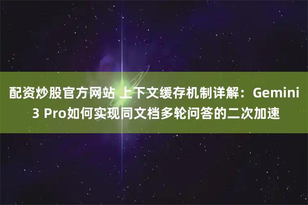 配资炒股官方网站 上下文缓存机制详解：Gemini 3 Pro如何实现同文档多轮问答的二次加速
