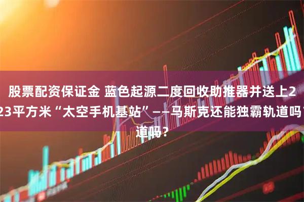 股票配资保证金 蓝色起源二度回收助推器并送上223平方米“太空手机基站”——马斯克还能独霸轨道吗？