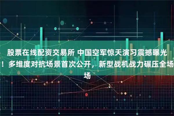 股票在线配资交易所 中国空军惊天演习震撼曝光！多维度对抗场景首次公开，新型战机战力碾压全场