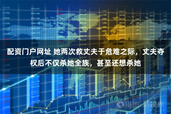 配资门户网址 她两次救丈夫于危难之际，丈夫夺权后不仅杀她全族，甚至还想杀她