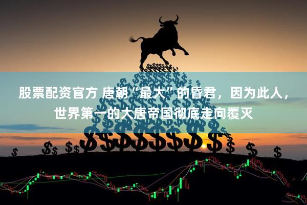 股票配资官方 唐朝“最大”的昏君，因为此人，世界第一的大唐帝国彻底走向覆灭