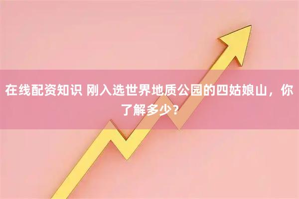 在线配资知识 刚入选世界地质公园的四姑娘山，你了解多少？