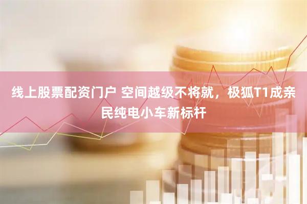 线上股票配资门户 空间越级不将就，极狐T1成亲民纯电小车新标杆